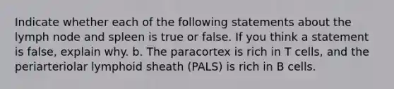 Indicate whether each of the following statements about the lymph node and spleen is true or false. If you think a statement is false, explain why. b. The paracortex is rich in T cells, and the periarteriolar lymphoid sheath (PALS) is rich in B cells.