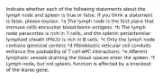 Indicate whether each of the following statements about the lymph node and spleen is true or false. If you think a statement is false, please explain. *a The lymph node is the first place that immune cells encounter blood-borne antigens. *b ﻿﻿﻿The lymph node paracortex is rich in T cells, and the splenic periarteriolar lymphoid sheath (PALS) is rich in B cells. *c ﻿﻿﻿Only the lymph node contains germinal centers *d ﻿﻿﻿Fibroblastic reticular cell conduits enhance the probability of T cell-APC interactions. *e ﻿﻿﻿Afferent lymphatic vessels draining the tissue spaces enter the spleen. *f ﻿﻿﻿Lymph node, but not spleen, function is affected by a knockout of the ikaros gene.