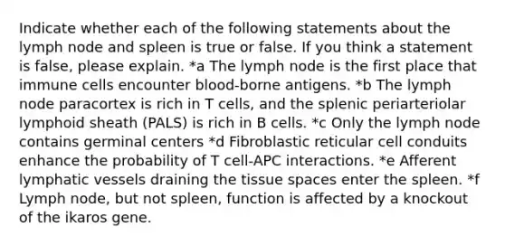 Indicate whether each of the following statements about the lymph node and spleen is true or false. If you think a statement is false, please explain. *a The lymph node is the first place that immune cells encounter blood-borne antigens. *b ﻿﻿﻿The lymph node paracortex is rich in T cells, and the splenic periarteriolar lymphoid sheath (PALS) is rich in B cells. *c ﻿﻿﻿Only the lymph node contains germinal centers *d ﻿﻿﻿Fibroblastic reticular cell conduits enhance the probability of T cell-APC interactions. *e ﻿﻿﻿Afferent lymphatic vessels draining the tissue spaces enter the spleen. *f ﻿﻿﻿Lymph node, but not spleen, function is affected by a knockout of the ikaros gene.