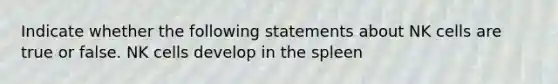 Indicate whether the following statements about NK cells are true or false. NK cells develop in the spleen