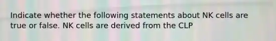 Indicate whether the following statements about NK cells are true or false. NK cells are derived from the CLP