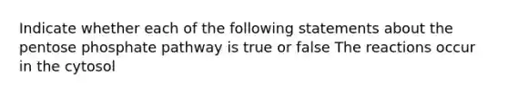 Indicate whether each of the following statements about the pentose phosphate pathway is true or false The reactions occur in the cytosol