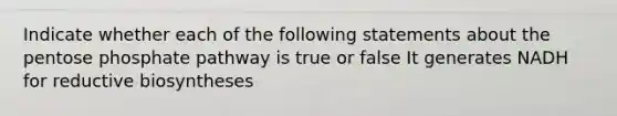 Indicate whether each of the following statements about the pentose phosphate pathway is true or false It generates NADH for reductive biosyntheses