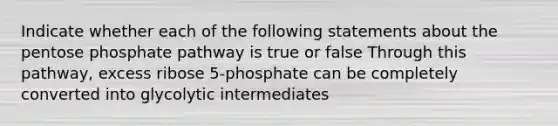 Indicate whether each of the following statements about the pentose phosphate pathway is true or false Through this pathway, excess ribose 5-phosphate can be completely converted into glycolytic intermediates