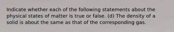 Indicate whether each of the following statements about the physical states of matter is true or false. (d) The density of a solid is about the same as that of the corresponding gas.