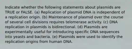 Indicate whether the following statements about plasmids are TRUE or FALSE. (a) Replication of plasmid DNA is independent of a replication origin. (b) Maintenance of plasmid over the course of several <a href='https://www.questionai.com/knowledge/kjHVAH8Me4-cell-division' class='anchor-knowledge'>cell division</a>s requires telomerase activity. (c) <a href='https://www.questionai.com/knowledge/kofV2VQU2J-dna-replication' class='anchor-knowledge'>dna replication</a> in plasmids is bidirectional. (d) Plasmids are experimentally useful for introducing specific DNA sequences into yeasts and bacteria. (e) Plasmids were used to identify the replication origins from human DNA.