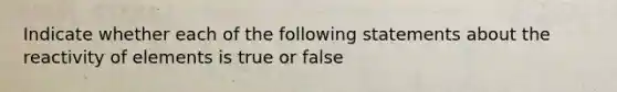 Indicate whether each of the following statements about the reactivity of elements is true or false