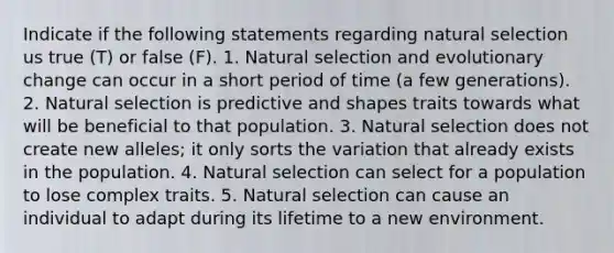 Indicate if the following statements regarding natural selection us true (T) or false (F). 1. Natural selection and evolutionary change can occur in a short period of time (a few generations). 2. Natural selection is predictive and shapes traits towards what will be beneficial to that population. 3. Natural selection does not create new alleles; it only sorts the variation that already exists in the population. 4. Natural selection can select for a population to lose complex traits. 5. Natural selection can cause an individual to adapt during its lifetime to a new environment.