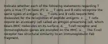 Indicate whether each of the following statements regarding T cells is true (T) or false (F). a. __ T cells and B cells recognize the same types of antigen. b. __ T cells and B cells require MHC molecules for the recognition of peptide antigens. c. __ T cells require an accessory cell called an antigen-presenting cell, which bears MHC molecules on its surface. d. __ T-cell receptor and immunoglobulin genes are encoded on the MHC. e. __ The T-cell receptor has structural similarity to an immunoglobulin Fab fragment.