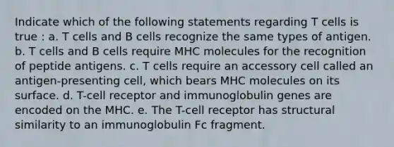 Indicate which of the following statements regarding T cells is true : a. T cells and B cells recognize the same types of antigen. b. T cells and B cells require MHC molecules for the recognition of peptide antigens. c. T cells require an accessory cell called an antigen-presenting cell, which bears MHC molecules on its surface. d. T-cell receptor and immunoglobulin genes are encoded on the MHC. e. The T-cell receptor has structural similarity to an immunoglobulin Fc fragment.