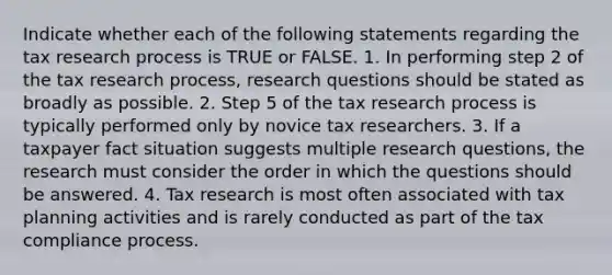 Indicate whether each of the following statements regarding the tax <a href='https://www.questionai.com/knowledge/ktwg9LBL4C-research-process' class='anchor-knowledge'>research process</a> is TRUE or FALSE. 1. In performing step 2 of the tax research process, <a href='https://www.questionai.com/knowledge/kPsBt887Qk-research-question' class='anchor-knowledge'>research question</a>s should be stated as broadly as possible. 2. Step 5 of the tax research process is typically performed only by novice tax researchers. 3. If a taxpayer fact situation suggests multiple research questions, the research must consider the order in which the questions should be answered. 4. Tax research is most often associated with tax planning activities and is rarely conducted as part of the tax compliance process.