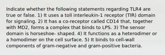 Indicate whether the following statements regarding TLR4 are true or false. 1) It uses a toll interleukin-1 receptor (TIR) domain for signaling. 2) It has a co-receptor called CD14 that, together with MD2, forms a complex that binds to LPS. 3) The sensor domain is horseshoe- shaped. 4) It functions as a heterodimer or a homodimer on the cell surface. 5) It binds to cell-wall components of gram-negative and gram-positive bacteria.