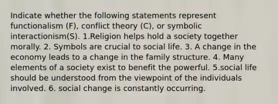 Indicate whether the following statements represent functionalism (F), conflict theory (C), or symbolic interactionism(S). 1.Religion helps hold a society together morally. 2. Symbols are crucial to social life. 3. A change in the economy leads to a change in the family structure. 4. Many elements of a society exist to benefit the powerful. 5.social life should be understood from the viewpoint of the individuals involved. 6. social change is constantly occurring.