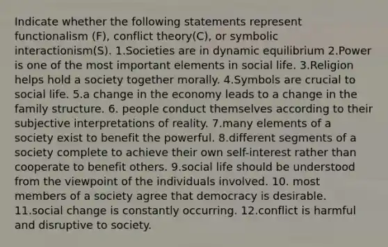 Indicate whether the following statements represent functionalism (F), <a href='https://www.questionai.com/knowledge/kOA7d8maET-conflict-theory' class='anchor-knowledge'>conflict theory</a>(C), or <a href='https://www.questionai.com/knowledge/k2uSVDUkLd-symbolic-interactionism' class='anchor-knowledge'>symbolic interactionism</a>(S). 1.Societies are in <a href='https://www.questionai.com/knowledge/kjoZGktvYI-dynamic-equilibrium' class='anchor-knowledge'>dynamic equilibrium</a> 2.Power is one of the most important elements in social life. 3.Religion helps hold a society together morally. 4.Symbols are crucial to social life. 5.a change in the economy leads to a change in the family structure. 6. people conduct themselves according to their subjective interpretations of reality. 7.many elements of a society exist to benefit the powerful. 8.different segments of a society complete to achieve their own self-interest rather than cooperate to benefit others. 9.social life should be understood from the viewpoint of the individuals involved. 10. most members of a society agree that democracy is desirable. 11.social change is constantly occurring. 12.conflict is harmful and disruptive to society.