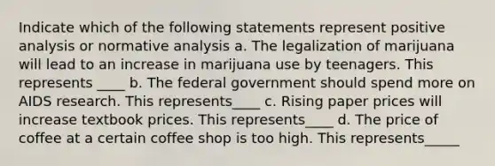 Indicate which of the following statements represent positive analysis or normative analysis a. The legalization of marijuana will lead to an increase in marijuana use by teenagers. This represents ____ b. The federal government should spend more on AIDS research. This represents____ c. Rising paper prices will increase textbook prices. This represents____ d. The price of coffee at a certain coffee shop is too high. This represents_____