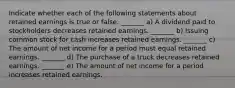 Indicate whether each of the following statements about retained earnings is true or false. _______ a) A dividend paid to stockholders decreases retained earnings. _______ b) Issuing common stock for cash increases retained earnings. _______ c) The amount of net income for a period must equal retained earnings. _______ d) The purchase of a truck decreases retained earnings. _______ e) The amount of net income for a period increases retained earnings.