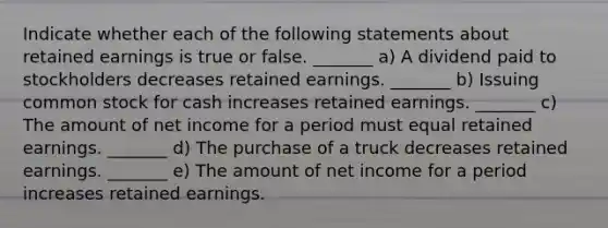 Indicate whether each of the following statements about retained earnings is true or false. _______ a) A dividend paid to stockholders decreases retained earnings. _______ b) Issuing common stock for cash increases retained earnings. _______ c) The amount of net income for a period must equal retained earnings. _______ d) The purchase of a truck decreases retained earnings. _______ e) The amount of net income for a period increases retained earnings.