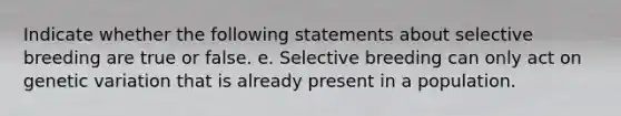 Indicate whether the following statements about selective breeding are true or false. e. Selective breeding can only act on genetic variation that is already present in a population.