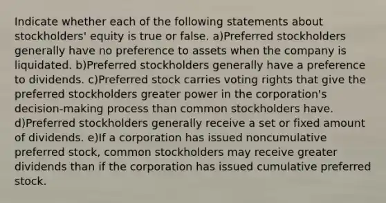 Indicate whether each of the following statements about stockholders' equity is true or false. a)Preferred stockholders generally have no preference to assets when the company is liquidated. b)Preferred stockholders generally have a preference to dividends. c)Preferred stock carries voting rights that give the preferred stockholders greater power in the corporation's decision-making process than common stockholders have. d)Preferred stockholders generally receive a set or fixed amount of dividends. e)If a corporation has issued noncumulative preferred stock, common stockholders may receive greater dividends than if the corporation has issued cumulative preferred stock.