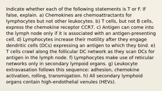 Indicate whether each of the following statements is T or F. If false, explain. a) Chemokines are chemoattractants for lymphocytes but not other leukocytes. b) T cells, but not B cells, express the chemokine receptor CCR7. c) Antigen can come into the lymph node only if it is associated with an antigen-presenting cell. d) Lymphocytes increase their motility after they engage dendritic cells (DCs) expressing an antigen to which they bind. e) T cells crawl along the follicular DC network as they scan DCs for antigen in the lymph node. f) Lymphocytes make use of reticular networks only in secondary lympoid organs. g) Leukocyte extravasation follows this sequence: adhesion, chemokine activation, rolling, transmigation. h) All secondary lymphoid organs contain high-endothelial venules (HEVs).