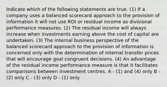 Indicate which of the following statements are true. (1) If a company uses a balanced scorecard approach to the provision of information it will not use ROI or residual income as divisional performance measures. (2) The residual income will always increase when investments earning above the cost of capital are undertaken. (3) The internal business perspective of the balanced scorecard approach to the provision of information is concerned only with the determination of internal transfer prices that will encourage goal congruent decisions. (4) An advantage of the residual income performance measure is that it facilitates comparisons between investment centres. A - (1) and (4) only B - (2) only C - (3) only D - (1) only