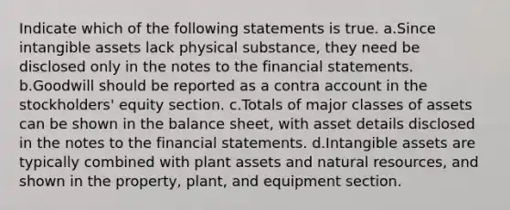 Indicate which of the following statements is true. a.Since <a href='https://www.questionai.com/knowledge/kfaeAOzavC-intangible-assets' class='anchor-knowledge'>intangible assets</a> lack physical substance, they need be disclosed only in the notes to the <a href='https://www.questionai.com/knowledge/kFBJaQCz4b-financial-statements' class='anchor-knowledge'>financial statements</a>. b.Goodwill should be reported as a contra account in the stockholders' equity section. c.Totals of major classes of assets can be shown in the balance sheet, with asset details disclosed in the notes to the financial statements. d.Intangible assets are typically combined with plant assets and <a href='https://www.questionai.com/knowledge/k6l1d2KrZr-natural-resources' class='anchor-knowledge'>natural resources</a>, and shown in the property, plant, and equipment section.