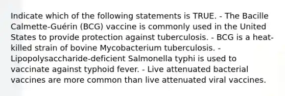 Indicate which of the following statements is TRUE. - The Bacille Calmette-Guérin (BCG) vaccine is commonly used in the United States to provide protection against tuberculosis. - BCG is a heat-killed strain of bovine Mycobacterium tuberculosis. - Lipopolysaccharide-deficient Salmonella typhi is used to vaccinate against typhoid fever. - Live attenuated bacterial vaccines are more common than live attenuated viral vaccines.