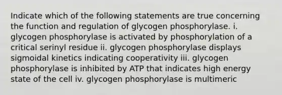 Indicate which of the following statements are true concerning the function and regulation of glycogen phosphorylase. i. glycogen phosphorylase is activated by phosphorylation of a critical serinyl residue ii. glycogen phosphorylase displays sigmoidal kinetics indicating cooperativity iii. glycogen phosphorylase is inhibited by ATP that indicates high energy state of the cell iv. glycogen phosphorylase is multimeric