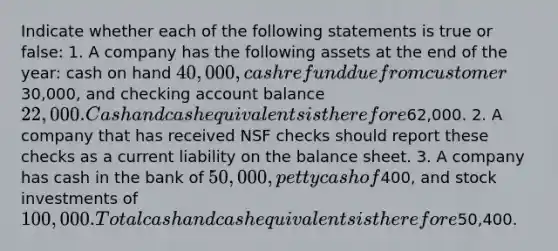 Indicate whether each of the following statements is true or false: 1. A company has the following assets at the end of the year: cash on hand 40,000, cash refund due from customer30,000, and checking account balance 22,000. Cash and cash equivalents is therefore62,000. 2. A company that has received NSF checks should report these checks as a current liability on the balance sheet. 3. A company has cash in the bank of 50,000, petty cash of400, and stock investments of 100,000. Total cash and cash equivalents is therefore50,400.