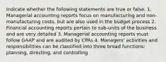 Indicate whether the following statements are true or false. 1. Managerial accounting reports focus on manufacturing and non-manufacturing costs, but are also used in the budget process 2. Financial accounting reports pertain to sub-units of the business and are very detailed 3. Managerial accounting reports must follow GAAP and are audited by CPAs 4. Managers' activities and responsibilities can be classified into three broad functions: planning, directing, and controlling