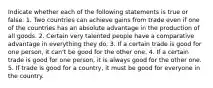 Indicate whether each of the following statements is true or false. 1. Two countries can achieve gains from trade even if one of the countries has an absolute advantage in the production of all goods. 2. Certain very talented people have a comparative advantage in everything they do. 3. If a certain trade is good for one person, it can't be good for the other one. 4. If a certain trade is good for one person, it is always good for the other one. 5. If trade is good for a country, it must be good for everyone in the country.