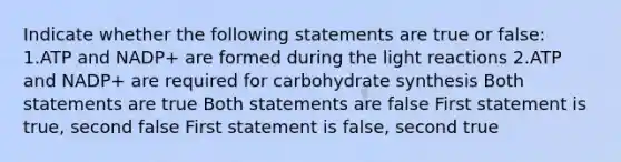 Indicate whether the following statements are true or false: 1.ATP and NADP+ are formed during the <a href='https://www.questionai.com/knowledge/kSUoWrrvoC-light-reactions' class='anchor-knowledge'>light reactions</a> 2.ATP and NADP+ are required for <a href='https://www.questionai.com/knowledge/kQ2ApCvXKw-carbohydrate-synthesis' class='anchor-knowledge'>carbohydrate synthesis</a> Both statements are true Both statements are false First statement is true, second false First statement is false, second true