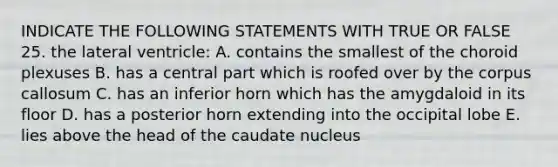 INDICATE THE FOLLOWING STATEMENTS WITH TRUE OR FALSE 25. the lateral ventricle: A. contains the smallest of the choroid plexuses B. has a central part which is roofed over by the corpus callosum C. has an inferior horn which has the amygdaloid in its floor D. has a posterior horn extending into the occipital lobe E. lies above the head of the caudate nucleus