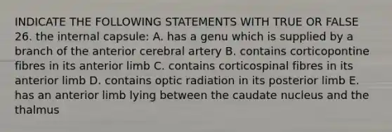 INDICATE THE FOLLOWING STATEMENTS WITH TRUE OR FALSE 26. the internal capsule: A. has a genu which is supplied by a branch of the anterior cerebral artery B. contains corticopontine fibres in its anterior limb C. contains corticospinal fibres in its anterior limb D. contains optic radiation in its posterior limb E. has an anterior limb lying between the caudate nucleus and the thalmus