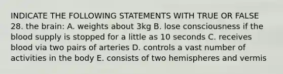 INDICATE THE FOLLOWING STATEMENTS WITH TRUE OR FALSE 28. the brain: A. weights about 3kg B. lose consciousness if the blood supply is stopped for a little as 10 seconds C. receives blood via two pairs of arteries D. controls a vast number of activities in the body E. consists of two hemispheres and vermis