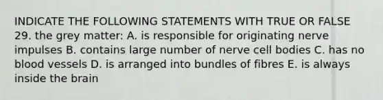 INDICATE THE FOLLOWING STATEMENTS WITH TRUE OR FALSE 29. the grey matter: A. is responsible for originating <a href='https://www.questionai.com/knowledge/kiql3Tp3Ps-nerve-impulses' class='anchor-knowledge'>nerve impulses</a> B. contains large number of nerve cell bodies C. has no <a href='https://www.questionai.com/knowledge/kZJ3mNKN7P-blood-vessels' class='anchor-knowledge'>blood vessels</a> D. is arranged into bundles of fibres E. is always inside <a href='https://www.questionai.com/knowledge/kLMtJeqKp6-the-brain' class='anchor-knowledge'>the brain</a>