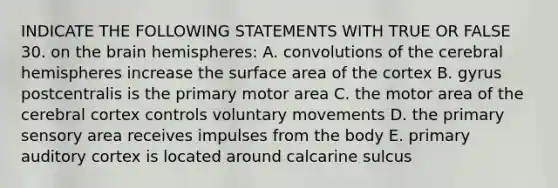 INDICATE THE FOLLOWING STATEMENTS WITH TRUE OR FALSE 30. on the brain hemispheres: A. convolutions of the cerebral hemispheres increase the surface area of the cortex B. gyrus postcentralis is the primary motor area C. the motor area of the cerebral cortex controls voluntary movements D. the primary sensory area receives impulses from the body E. primary auditory cortex is located around calcarine sulcus