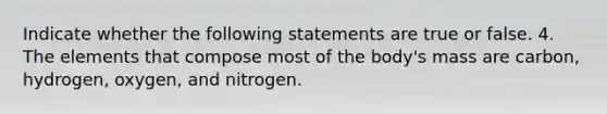 Indicate whether the following statements are true or false. 4. The elements that compose most of the body's mass are carbon, hydrogen, oxygen, and nitrogen.