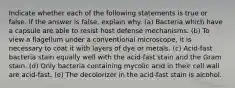 Indicate whether each of the following statements is true or false. If the answer is false, explain why. (a) Bacteria which have a capsule are able to resist host defense mechanisms. (b) To view a flagellum under a conventional microscope, it is necessary to coat it with layers of dye or metals. (c) Acid-fast bacteria stain equally well with the acid-fast stain and the Gram stain. (d) Only bacteria containing mycolic acid in their cell wall are acid-fast. (e) The decolorizer in the acid-fast stain is alcohol.