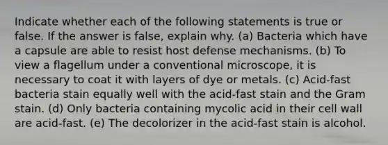 Indicate whether each of the following statements is true or false. If the answer is false, explain why. (a) Bacteria which have a capsule are able to resist host defense mechanisms. (b) To view a flagellum under a conventional microscope, it is necessary to coat it with layers of dye or metals. (c) Acid-fast bacteria stain equally well with the acid-fast stain and the Gram stain. (d) Only bacteria containing mycolic acid in their cell wall are acid-fast. (e) The decolorizer in the acid-fast stain is alcohol.