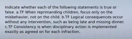 Indicate whether each of the following statements is true or false. a.TF When reprimanding children, focus only on the misbehavior, not on the child. b.TF Logical consequences occur without any intervention, such as being late and missing dinner. c.TF Consistency is when disciplinary action is implemented exactly as agreed on for each infraction.