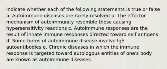 Indicate whether each of the following statements is true or false a. Autoimmune diseases are rarely resolved b. The effector mechanism of autoimmunity resemble those causing hypersensitivity reactions c. Autoimmune responses are the result of innate immune responses directed toward self antigens d. Some forms of autoimmune disease involve IgE autoantibodies e. Chronic diseases in which the immune response is targeted toward autologous entities of one's body are known as autoimmune diseases.