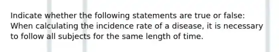 Indicate whether the following statements are true or false: When calculating the incidence rate of a disease, it is necessary to follow all subjects for the same length of time.