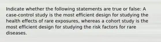 Indicate whether the following statements are true or false: A case-control study is the most efficient design for studying the health effects of rare exposures, whereas a cohort study is the most efficient design for studying the risk factors for rare diseases.