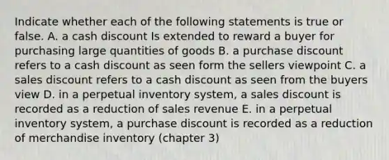 Indicate whether each of the following statements is true or false. A. a cash discount Is extended to reward a buyer for purchasing large quantities of goods B. a purchase discount refers to a cash discount as seen form the sellers viewpoint C. a sales discount refers to a cash discount as seen from the buyers view D. in a perpetual inventory system, a sales discount is recorded as a reduction of sales revenue E. in a perpetual inventory system, a purchase discount is recorded as a reduction of merchandise inventory (chapter 3)