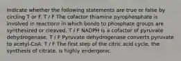 Indicate whether the following statements are true or false by circling T or F. T / F The cofactor thiamine pyrophosphate is involved in reactions in which bonds to phosphate groups are synthesized or cleaved. T / F NADPH is a cofactor of pyruvate dehydrogenase. T / F Pyruvate dehydrogenase converts pyruvate to acetyl-CoA. T / F The first step of the citric acid cycle, the synthesis of citrate, is highly endergonic.