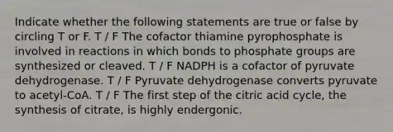 Indicate whether the following statements are true or false by circling T or F. T / F The cofactor thiamine pyrophosphate is involved in reactions in which bonds to phosphate groups are synthesized or cleaved. T / F NADPH is a cofactor of pyruvate dehydrogenase. T / F Pyruvate dehydrogenase converts pyruvate to acetyl-CoA. T / F The first step of the citric acid cycle, the synthesis of citrate, is highly endergonic.