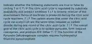 Indicate whether the following statements are true or false by circling T or F. T / F The citric acid cycle is regulated by substrate availability and product inhibition T / F A racemic mixture of the enantiomeric forms of isocitrate is produced during the citric acid cycle reactions. T / F The carbon atoms that enter the citric acid cycle via acetyl-CoA are the same ones released as carbon dioxide during one round of the citric acid cycle. T / F The overall goal of the citric acid cycle is to oxidize pyruvate, form reduced coenzymes, and produce ATP. Either T / F The function of the Pyruvate Dehydrogenase complex requires hydroxyethyl thiamine pyrophosphate