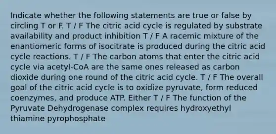 Indicate whether the following statements are true or false by circling T or F. T / F The citric acid cycle is regulated by substrate availability and product inhibition T / F A racemic mixture of the enantiomeric forms of isocitrate is produced during the citric acid cycle reactions. T / F The carbon atoms that enter the citric acid cycle via acetyl-CoA are the same ones released as carbon dioxide during one round of the citric acid cycle. T / F The overall goal of the citric acid cycle is to oxidize pyruvate, form reduced coenzymes, and produce ATP. Either T / F The function of the Pyruvate Dehydrogenase complex requires hydroxyethyl thiamine pyrophosphate