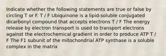 Indicate whether the following statements are true or false by circling T or F. T / F Ubiquinone is a lipid-soluble conjugated dicarbonyl compound that accepts electrons T / F The energy release by electron transport is used to transport electrons against the electrochemical gradient in order to produce ATP T / F The F1 subunit of the mitochondrial ATP synthase is a soluble complex in the matrix